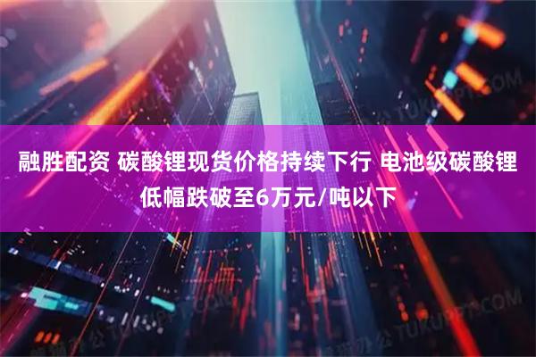 融胜配资 碳酸锂现货价格持续下行 电池级碳酸锂低幅跌破至6万元/吨以下