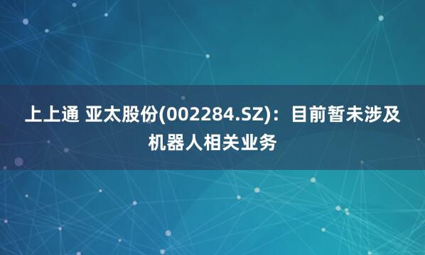 上上通 亚太股份(002284.SZ)：目前暂未涉及机器人相关业务