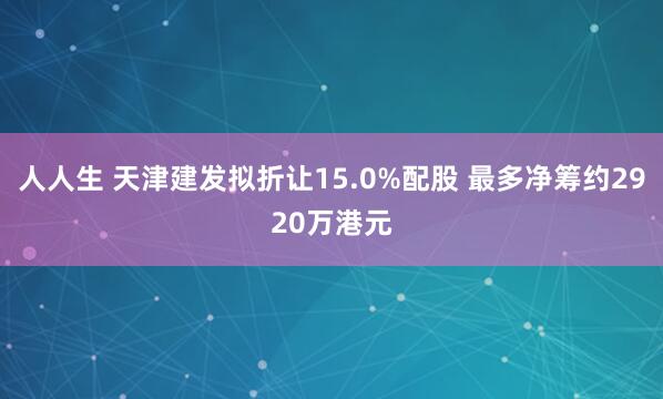 人人生 天津建发拟折让15.0%配股 最多净筹约2920万港元