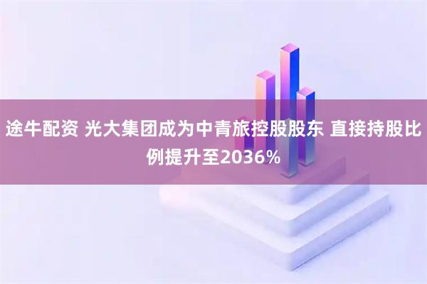 途牛配资 光大集团成为中青旅控股股东 直接持股比例提升至2036%