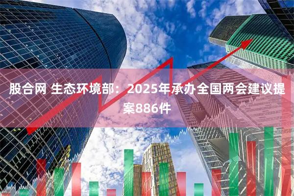 股合网 生态环境部：2025年承办全国两会建议提案886件
