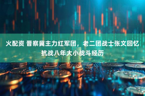 火配资 晋察冀主力红军团，老二团战士张文回忆抗战八年大小战斗经历